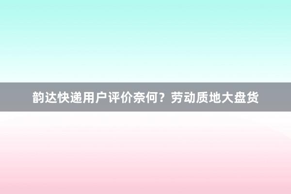 韵达快递用户评价奈何？劳动质地大盘货